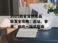 2025西安宠物用品批发全攻略：选址、拿货、避坑一站式指南