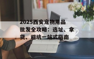 2025西安宠物用品批发全攻略：选址、拿货、避坑一站式指南