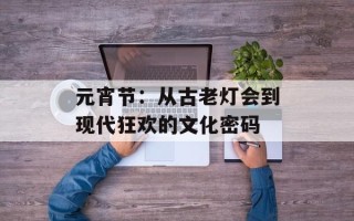 元宵节：从古老灯会到现代狂欢的文化密码