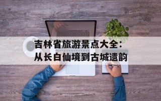 吉林省旅游景点大全：从长白仙境到古城遗韵