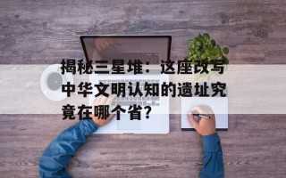 揭秘三星堆：这座改写中华文明认知的遗址究竟在哪个省？