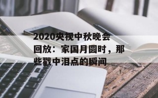 2020央视中秋晚会回放：家国月圆时，那些戳中泪点的瞬间
