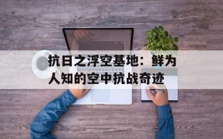 抗日之浮空基地：鲜为人知的空中抗战奇迹