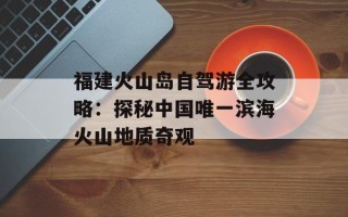 福建火山岛自驾游全攻略：探秘中国唯一滨海火山地质奇观