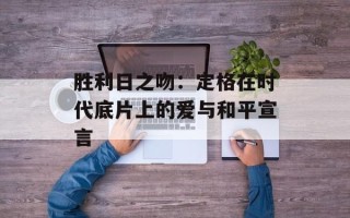 胜利日之吻：定格在时代底片上的爱与和平宣言