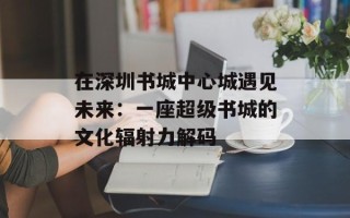 在深圳书城中心城遇见未来：一座超级书城的文化辐射力解码