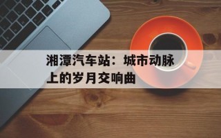 湘潭汽车站：城市动脉上的岁月交响曲