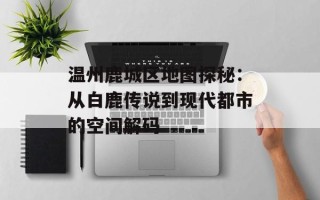 温州鹿城区地图探秘：从白鹿传说到现代都市的空间解码