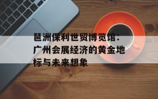 琶洲保利世贸博览馆：广州会展经济的黄金地标与未来想象