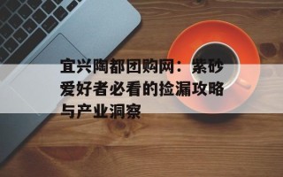 宜兴陶都团购网：紫砂爱好者必看的捡漏攻略与产业洞察