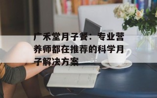 广禾堂月子餐：专业营养师都在推荐的科学月子解决方案