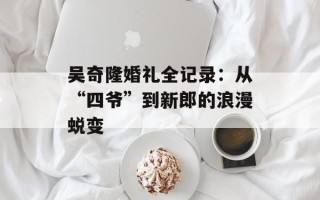 吴奇隆婚礼全记录：从“四爷”到新郎的浪漫蜕变