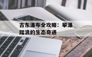 古东瀑布全攻略：攀瀑踏浪的生态奇遇