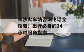 长沙火车站咨询电话全攻略：出行必备的24小时服务指南