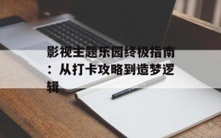 影视主题乐园终极指南：从打卡攻略到造梦逻辑