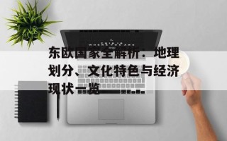 东欧国家全解析：地理划分、文化特色与经济现状一览
