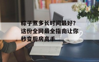 粽子煮多长时间最好？这份全网最全指南让你秒变厨房高手