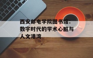 西安邮电学院图书馆：数字时代的学术心脏与人文港湾