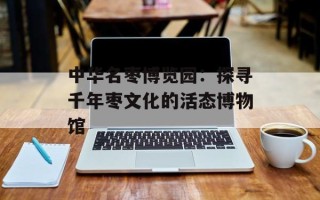 中华名枣博览园：探寻千年枣文化的活态博物馆