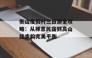 衡山度假村三日游全攻略：从禅意民宿到高山徒步的完美平衡