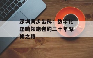 深圳同步齿科：数字化正畸领跑者的二十年深耕之路