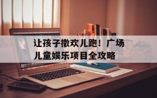 让孩子撒欢儿跑！广场儿童娱乐项目全攻略