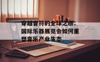 穿越音符的全球之旅：国际乐器展览会如何重塑音乐产业生态