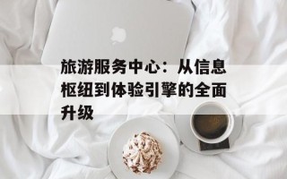 旅游服务中心：从信息枢纽到体验引擎的全面升级