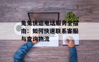 兔兔快运电话服务全指南：如何快速联系客服与查询物流