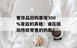 奢侈品团购暴增300%背后的真相：谁在撬动传统零售的奶酪？