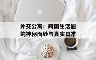 外交公寓：跨国生活圈的神秘面纱与真实日常