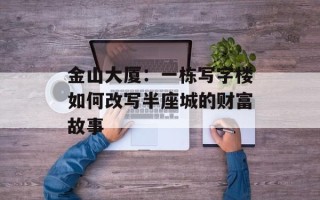金山大厦：一栋写字楼如何改写半座城的财富故事