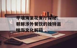 平壤海棠花餐厅探秘：朝鲜涉外餐饮的独特滋味与文化解码