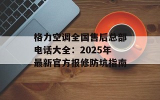 格力空调全国售后总部电话大全：2025年最新官方报修防坑指南
