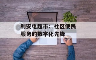 利安电超市：社区便民服务的数字化先锋