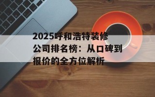 2025呼和浩特装修公司排名榜：从口碑到报价的全方位解析