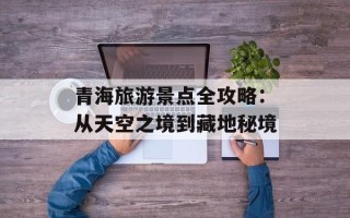 青海旅游景点全攻略：从天空之境到藏地秘境