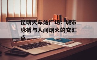 昆明火车站广场：城市脉搏与人间烟火的交汇点