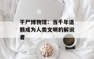 干尸博物馆：当千年遗骸成为人类文明的解说者