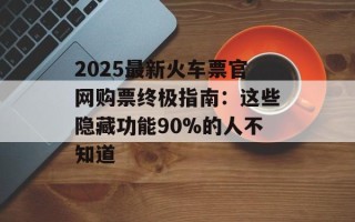 2025最新火车票官网购票终极指南：这些隐藏功能90%的人不知道
