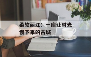 柔软丽江：一座让时光慢下来的古城