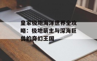 皇家极地海洋世界全攻略：极地萌主与深海巨兽的奇幻王国