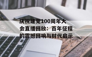 庆祝建党100周年大会直播回放：百年征程的震撼回响与时代启示