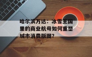 哈尔滨万达：冰雪王国里的商业航母如何重塑城市消费版图？