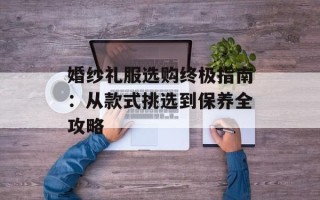 婚纱礼服选购终极指南：从款式挑选到保养全攻略
