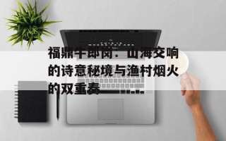 福鼎牛郎岗：山海交响的诗意秘境与渔村烟火的双重奏