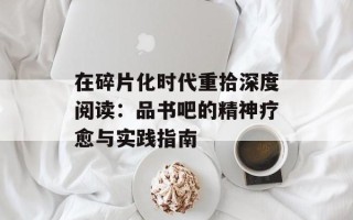 在碎片化时代重拾深度阅读：品书吧的精神疗愈与实践指南