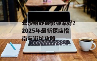 长沙婚纱摄影哪家好？2025年最新探店指南与避坑攻略
