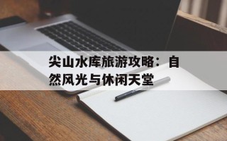尖山水库旅游攻略：自然风光与休闲天堂