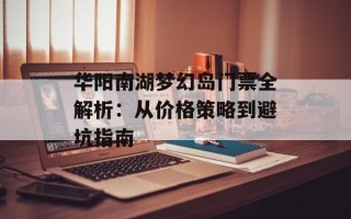 华阳南湖梦幻岛门票全解析：从价格策略到避坑指南